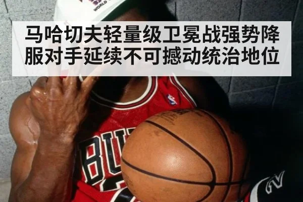 马哈切夫轻量级卫冕战强势降服对手延续不可撼动统治地位
