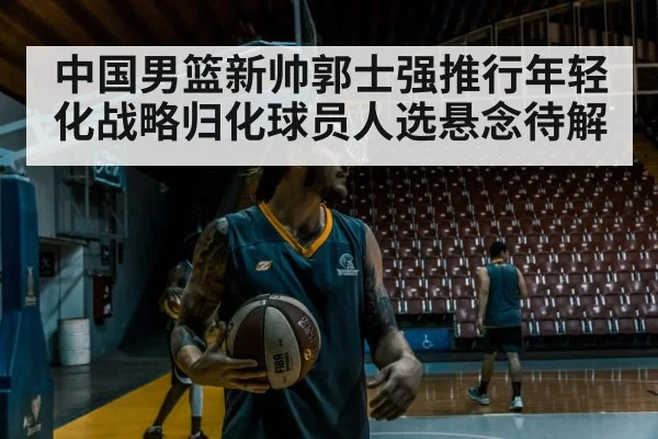 中国男篮新帅郭士强推行年轻化战略归化球员人选悬念待解