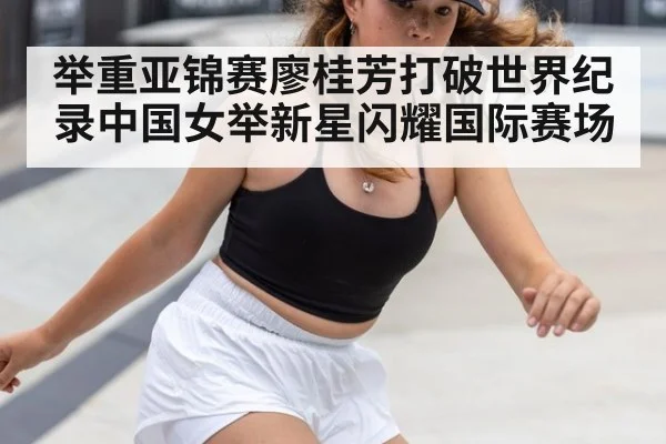 举重亚锦赛廖桂芳打破世界纪录中国女举新星闪耀国际赛场
