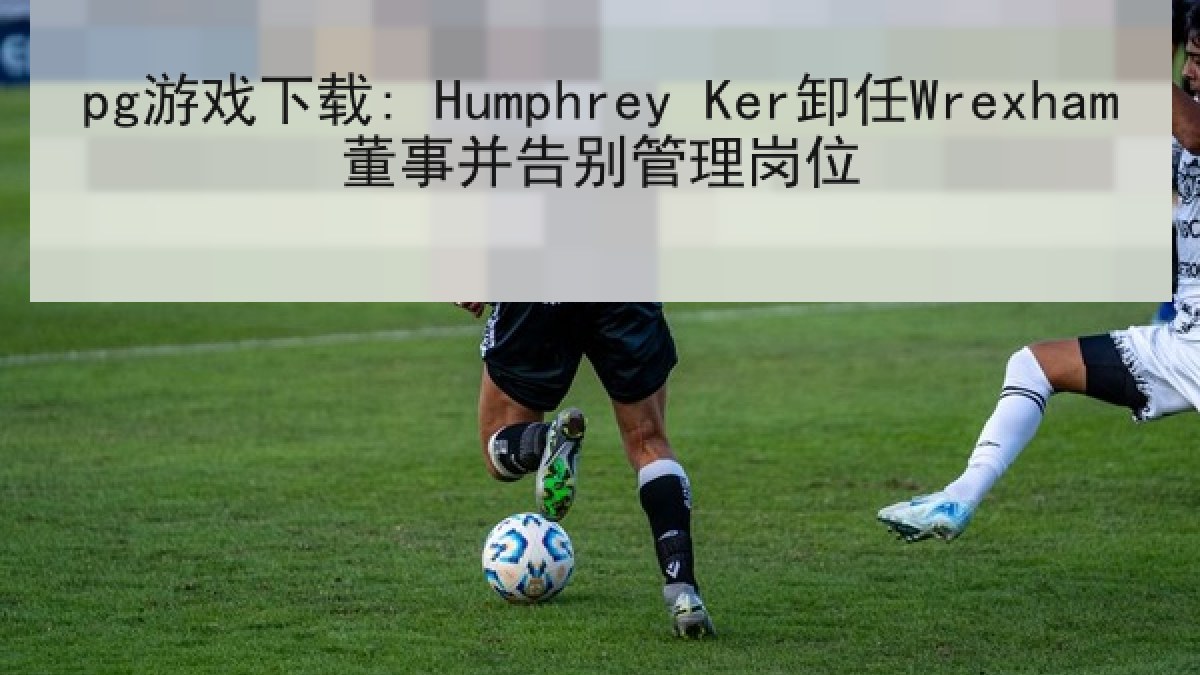 pg游戏下载: Humphrey Ker卸任Wrexham董事并告别管理岗位